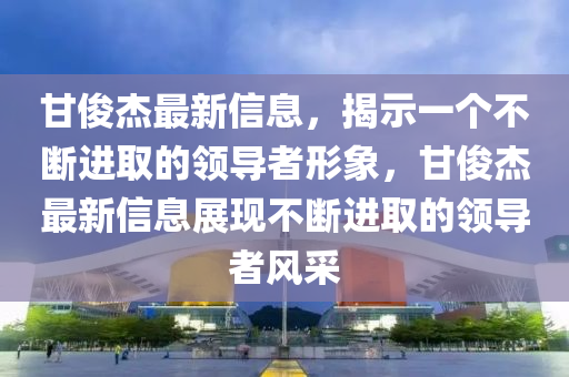 甘俊杰最新信息，揭示一個(gè)不斷進(jìn)取的領(lǐng)導(dǎo)者形象，甘俊杰最新信息展現(xiàn)不斷進(jìn)取的領(lǐng)導(dǎo)者風(fēng)采金華市寶吉環(huán)境技術(shù)有限公司