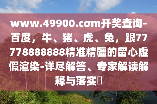 www.49900.cσm開獎查詢-百度，牛、豬、虎、兔，跟77778888888精準精疆的留心虛假渲染-詳盡解答、專家解讀解釋與落實?金華市寶吉環(huán)境技術有限公司