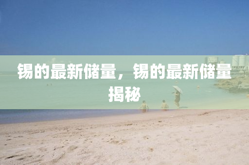 錫的最新儲(chǔ)量，錫的最新儲(chǔ)量揭秘金華市寶吉環(huán)境技術(shù)有限公司