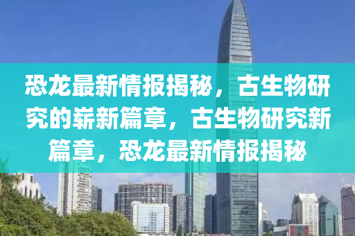 恐龍最新情報揭秘，古生物研究的嶄新篇章，古生物研究新篇章金華市寶吉環(huán)境技術(shù)有限公司，恐龍最新情報揭秘