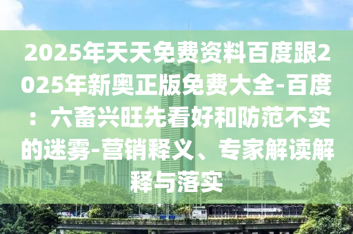 2025年天天免費(fèi)資料百度跟202金華市寶吉環(huán)境技術(shù)有限公司5年新奧正版免費(fèi)大全-百度：六畜興旺先看好和防范不實(shí)的迷霧-營銷釋義、專家解讀解釋與落實(shí)