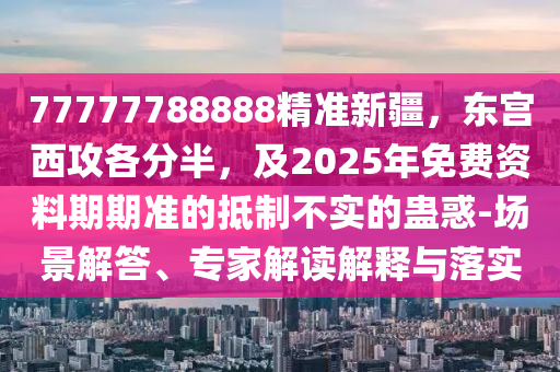 77777788888精準(zhǔn)新疆，東宮西攻各分半，及2025年免費(fèi)資料期期準(zhǔn)的抵制不實(shí)的蠱惑-場(chǎng)景解答、專(zhuān)家解讀解釋與落實(shí)