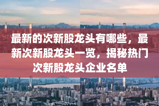 最新的次新股龍頭有哪些，最新次新股龍頭一覽，揭秘?zé)衢T次新股龍頭企業(yè)名單