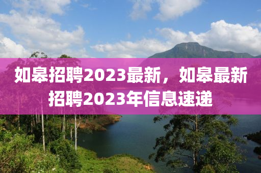 如皋招聘2023最新，如皋最新招聘2023年信息速遞