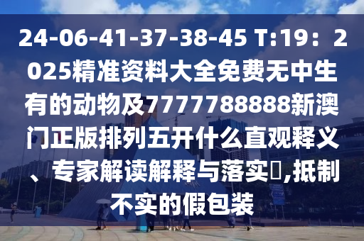 24-06-41-37-38-45 T:19：2025精準資料大全免費無中生有的動物及7777788888新澳門正版排列五開什么直觀釋義、專家解讀解釋與落實?,抵制不實的假包裝