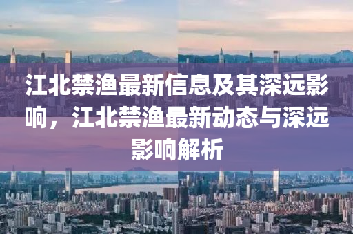 江金華市寶吉環(huán)境技術有限公司北禁漁最新信息及其深遠影響，江北禁漁最新動態(tài)與深遠影響解析