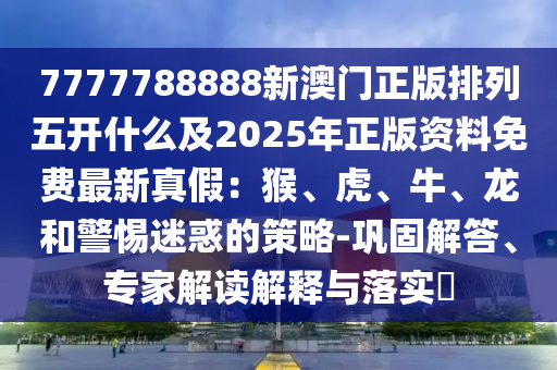 7777788888新澳門正版排列五開什么及2025年正版資料免費最新真假：猴、虎、牛、龍和警惕迷惑的策略-鞏固解答、專家解讀解釋與落實?
