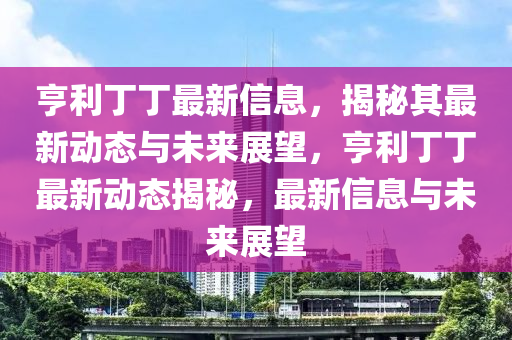 亨利丁丁最新信息，揭秘其最新動態(tài)與未來展望，亨利丁丁最新動態(tài)揭秘，最新信息與未來展望
