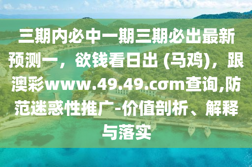 三期內(nèi)必中一期三期必出最新預(yù)測一，欲錢看日出 (馬雞)，跟澳彩www.49.49.cσm查詢,防范迷惑性推廣-價(jià)值剖析、解釋與落實(shí)
