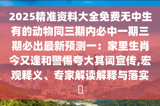 2025精準(zhǔn)資料大全免費(fèi)無(wú)中生有的動(dòng)物同三期內(nèi)必中一期三期必出最新預(yù)測(cè)一：家里生肖今又逢和警惕夸大其詞宣傳,宏觀(guān)釋義、專(zhuān)家解讀解釋與落實(shí)?
