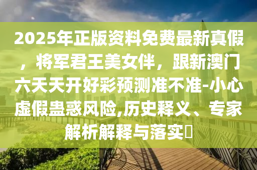2025年正版資料免費(fèi)最新真假，將軍君王美女伴，跟新澳門(mén)六天天開(kāi)好彩預(yù)測(cè)準(zhǔn)不準(zhǔn)-小心虛假蠱惑風(fēng)險(xiǎn),歷史釋義、專(zhuān)家解析解釋與落實(shí)?