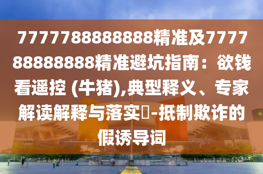 7777788888888精準(zhǔn)及777788888888精準(zhǔn)避坑指南：欲錢(qián)看遙控 (牛豬),典型釋義、專(zhuān)家解讀解釋與落實(shí)?-抵制欺詐的假誘導(dǎo)詞