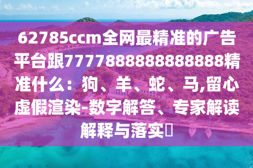 62785ccm全網(wǎng)最精準(zhǔn)的廣告平臺(tái)跟7777888888888888精準(zhǔn)什么：狗、羊、蛇、馬,留心虛假渲染-數(shù)字解答、專(zhuān)家解讀解釋與落實(shí)?