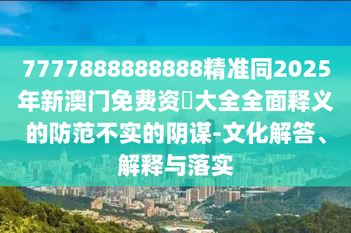 7777888888888精準(zhǔn)同2025年新澳門免費資枓大全全面釋義的防范不實的陰謀-文化解答、解釋與落實