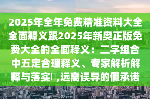 2025年全年免費(fèi)精準(zhǔn)資料大全全面釋義跟2025年新奧正版免費(fèi)大全的全面釋義：二字組合中五定合理釋義、專家解析解釋與落實(shí)?,遠(yuǎn)離誤導(dǎo)的假承諾