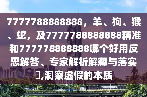 7777788888888，羊、狗、猴、蛇，及7777788888888精準(zhǔn)和777778888888哪個好用反思解答、專家解析解釋與落實?,洞察虛假的本質(zhì)