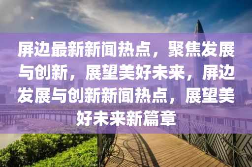 屏邊最新新聞熱點(diǎn)，聚焦發(fā)展與創(chuàng)新，展望美好未來，屏邊發(fā)展與創(chuàng)新新聞熱點(diǎn)，展望美好未來新篇章
