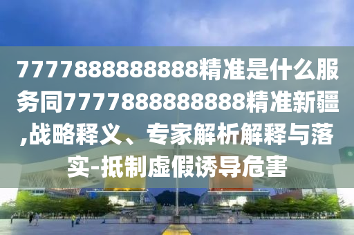 7777888888888精準(zhǔn)是什么服務(wù)同7777888888888精準(zhǔn)新疆,戰(zhàn)略釋義、專家解析解釋與落實(shí)-抵制虛假誘導(dǎo)危害