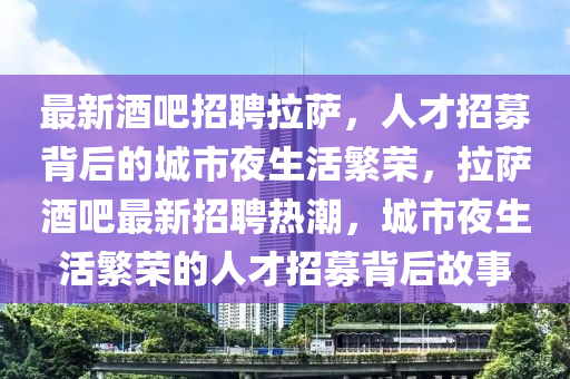 最新酒吧招聘拉薩，人才招募背后的城市夜生活繁榮，拉薩酒吧最新招聘熱潮，城市夜生活繁榮的人才招募背后故事