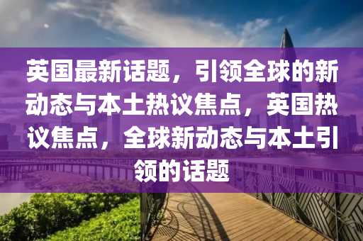 英國最新話題，引領(lǐng)全球的新動(dòng)態(tài)與本土熱議焦點(diǎn)，英國熱議焦點(diǎn)，全球新動(dòng)態(tài)與本土引領(lǐng)的話題