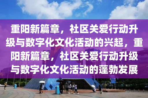 重陽新篇章，社區(qū)關(guān)愛行動(dòng)升級(jí)與數(shù)字化文化活動(dòng)的興起，重陽新篇章，社區(qū)關(guān)愛行動(dòng)升級(jí)與數(shù)字化文化活動(dòng)的蓬勃發(fā)展