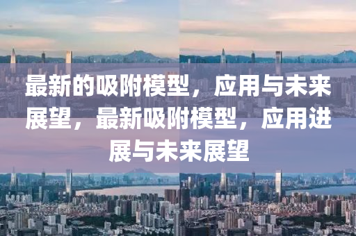 最新的吸附模型，應(yīng)用與未來展望，最新吸附模型，應(yīng)用進(jìn)展與未來展望金華市寶吉環(huán)境技術(shù)有限公司