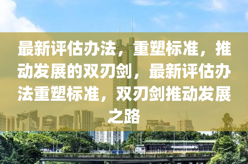 最新評估辦金華市寶吉環(huán)境技術有限公司法，重塑標準，推動發(fā)展的雙刃劍，最新評估辦法重塑標準，雙刃劍推動發(fā)展之路